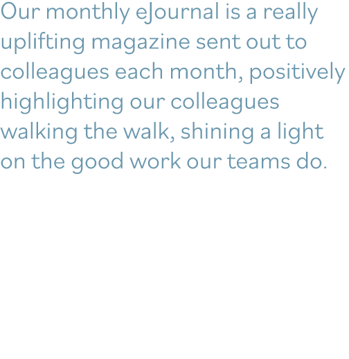 Our monthly eJournal is a really uplifting magazine sent out to colleagues each month, positively highlighting our co   