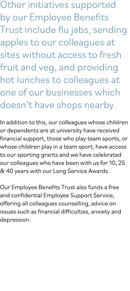 Other initiatives supported by our Employee Benefits Trust include flu jabs, sending apples to our colleagues at site   