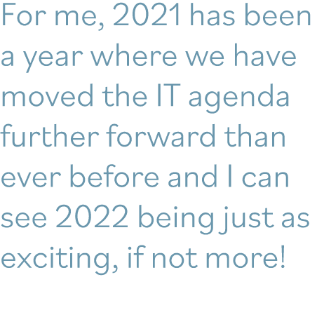 For me, 2021 has been a year where we have moved the IT agenda further forward than ever before and I can see 2022 be   
